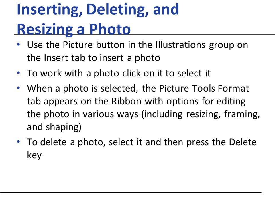 XP Inserting, Deleting, and Resizing a Photo Use the Picture button in the Illustrations group on the Insert tab to insert a photo To work with a photo click on it to select it When a photo is selected, the Picture Tools Format tab appears on the Ribbon with options for editing the photo in various ways (including resizing, framing, and shaping) To delete a photo, select it and then press the Delete key