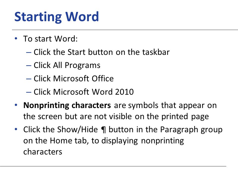 XP Starting Word To start Word: – Click the Start button on the taskbar – Click All Programs – Click Microsoft Office – Click Microsoft Word 2010 Nonprinting characters are symbols that appear on the screen but are not visible on the printed page Click the Show/Hide ¶ button in the Paragraph group on the Home tab, to displaying nonprinting characters