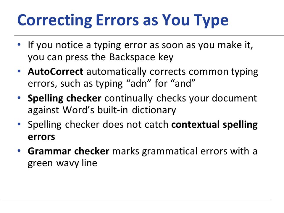 XP Correcting Errors as You Type If you notice a typing error as soon as you make it, you can press the Backspace key AutoCorrect automatically corrects common typing errors, such as typing adn for and Spelling checker continually checks your document against Word’s built-in dictionary Spelling checker does not catch contextual spelling errors Grammar checker marks grammatical errors with a green wavy line