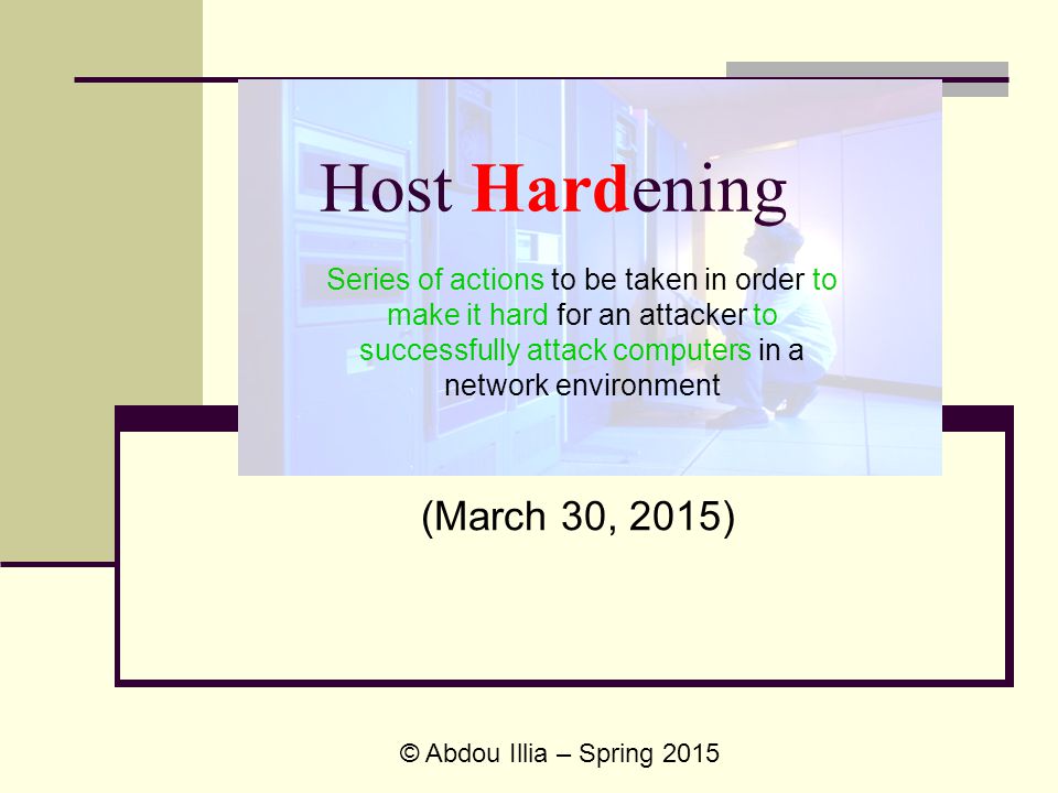 Host Hardening (March 30, 2015) © Abdou Illia – Spring 2015 Series of actions to be taken in order to make it hard for an attacker to successfully attack computers in a network environment