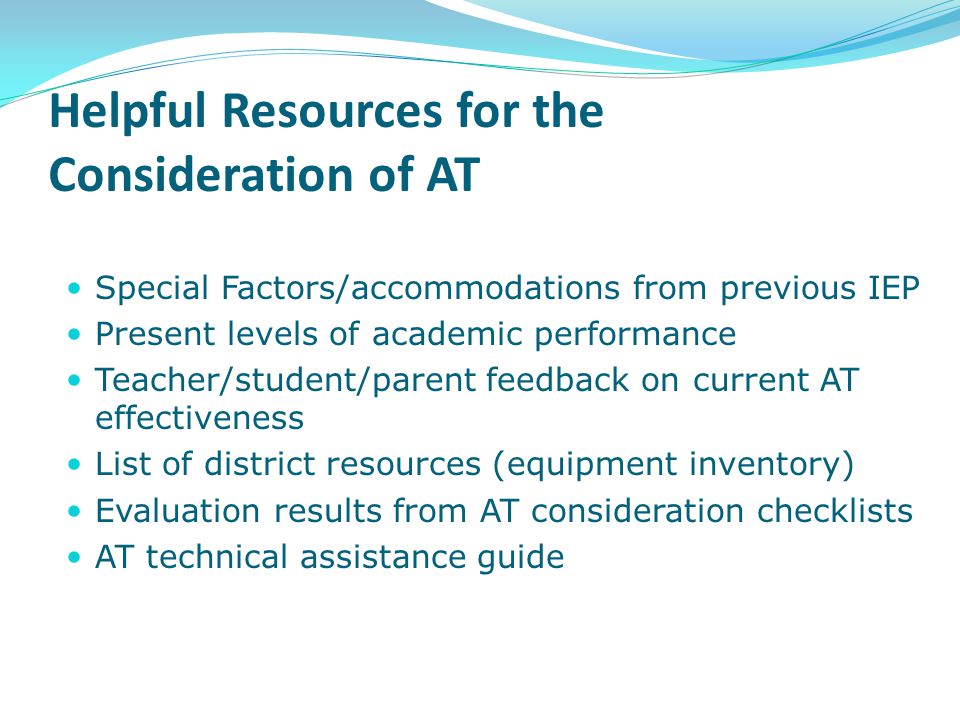 Helpful Resources for the Consideration of AT Special Factors/accommodations from previous IEP Present levels of academic performance Teacher/student/parent feedback on current AT effectiveness List of district resources (equipment inventory) Evaluation results from AT consideration checklists AT technical assistance guide