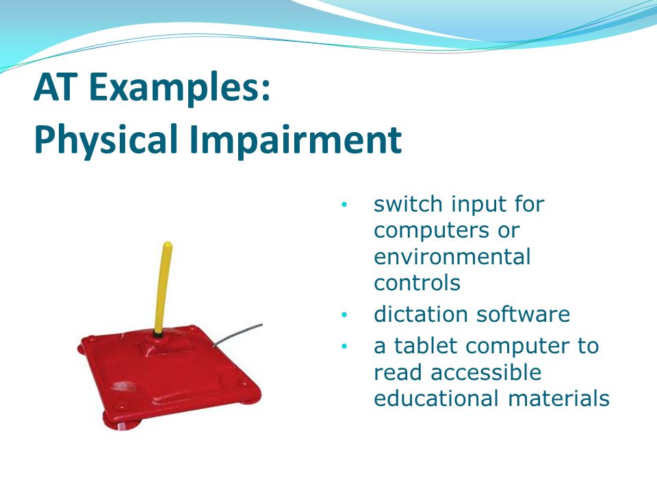 AT Examples: Physical Impairment switch input for computers or environmental controls dictation software a tablet computer to read accessible educational materials