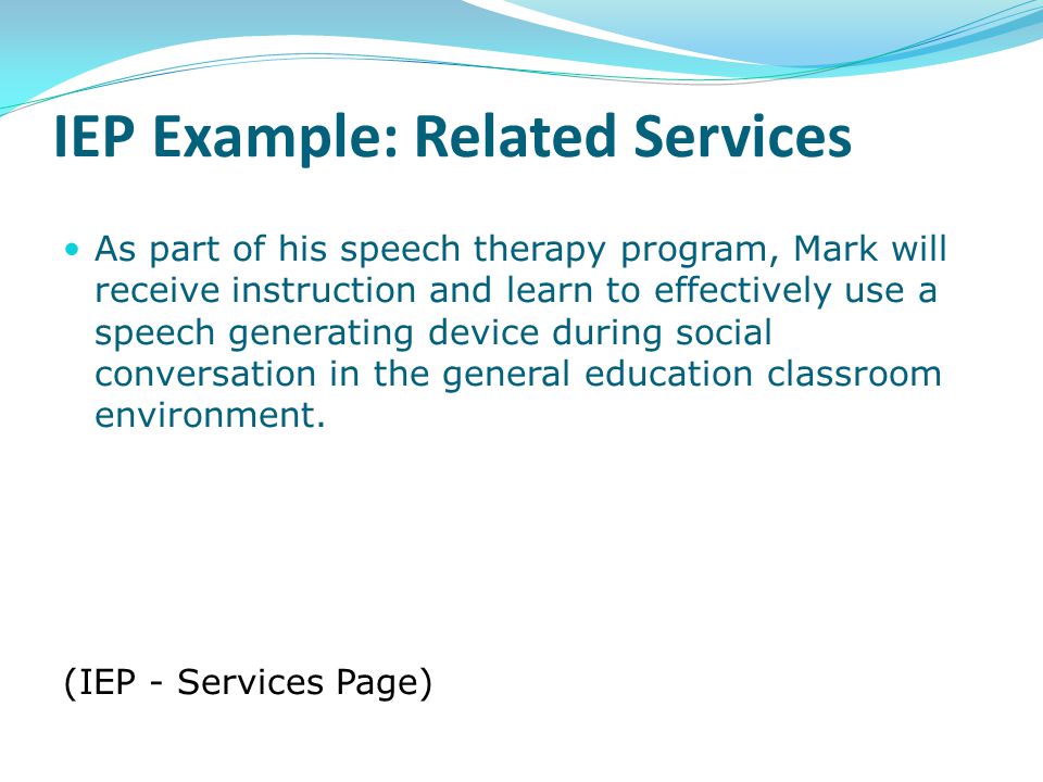 IEP Example: Related Services As part of his speech therapy program, Mark will receive instruction and learn to effectively use a speech generating device during social conversation in the general education classroom environment.