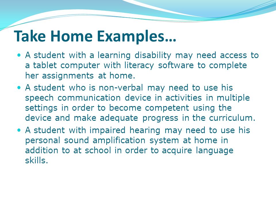 Take Home Examples… A student with a learning disability may need access to a tablet computer with literacy software to complete her assignments at home.