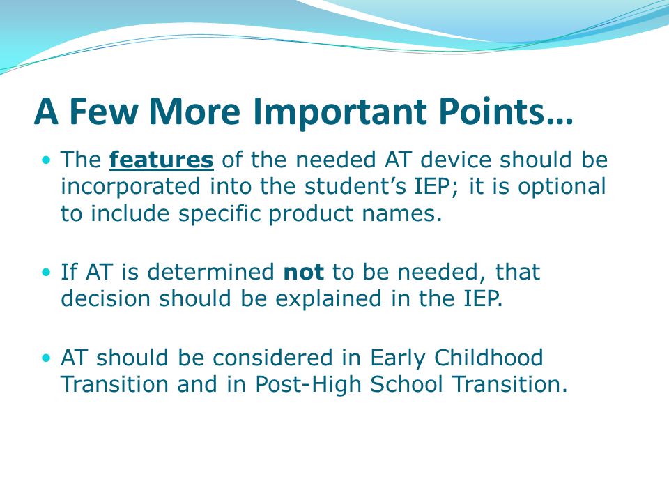 A Few More Important Points… The features of the needed AT device should be incorporated into the student’s IEP; it is optional to include specific product names.