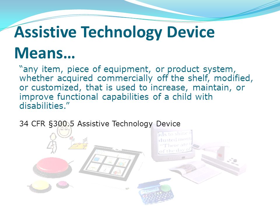 any item, piece of equipment, or product system, whether acquired commercially off the shelf, modified, or customized, that is used to increase, maintain, or improve functional capabilities of a child with disabilities. 34 CFR §300.5 Assistive Technology Device Assistive Technology Device Means…