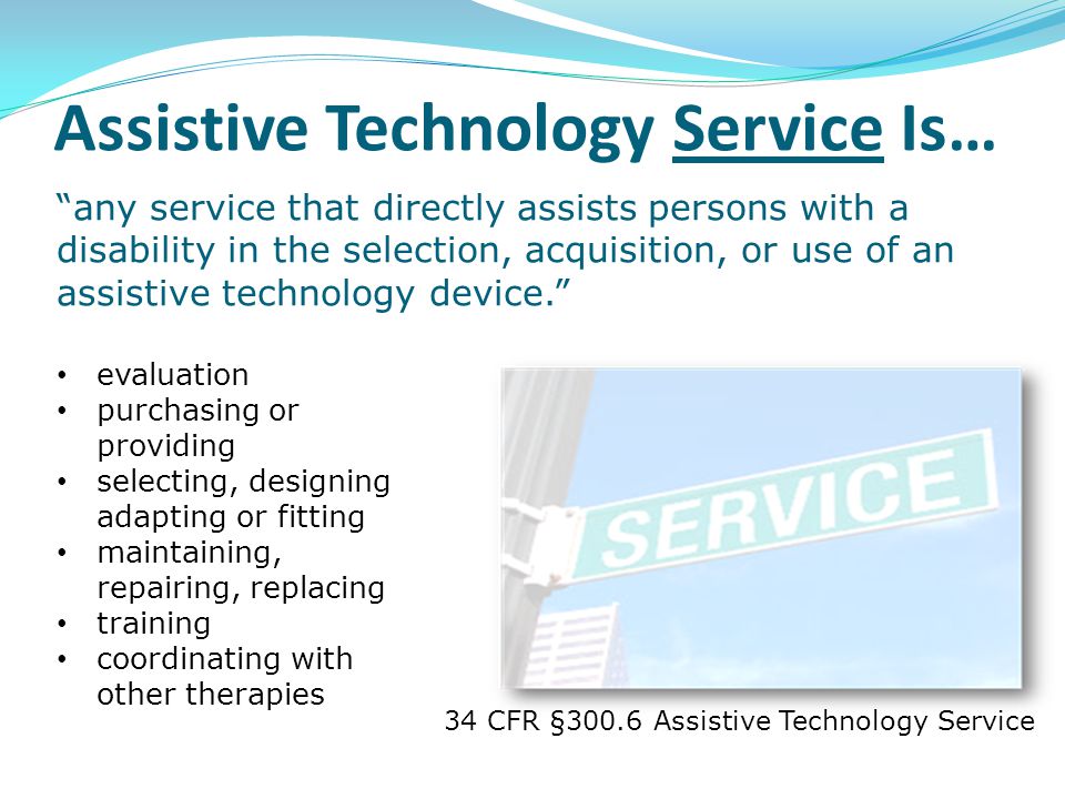 34 CFR §300.6 Assistive Technology Service evaluation purchasing or providing selecting, designing adapting or fitting maintaining, repairing, replacing training coordinating with other therapies any service that directly assists persons with a disability in the selection, acquisition, or use of an assistive technology device. Assistive Technology Service Is…
