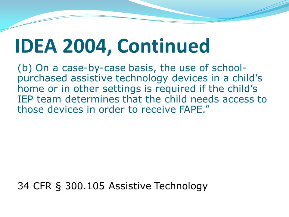 IDEA 2004, Continued (b) On a case-by-case basis, the use of school- purchased assistive technology devices in a child’s home or in other settings is required if the child’s IEP team determines that the child needs access to those devices in order to receive FAPE. 34 CFR § Assistive Technology