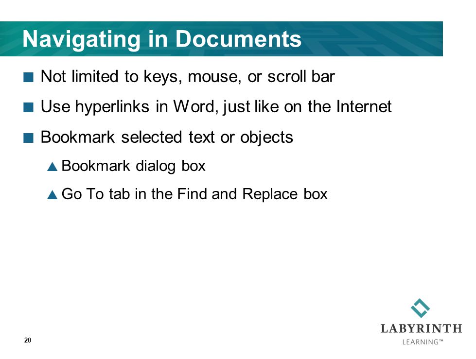 Navigating in Documents Not limited to keys, mouse, or scroll bar Use hyperlinks in Word, just like on the Internet Bookmark selected text or objects  Bookmark dialog box  Go To tab in the Find and Replace box 20