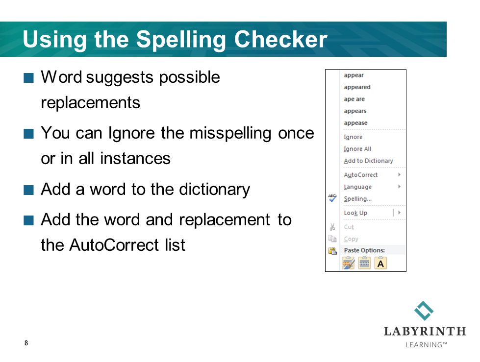 Using the Spelling Checker Word suggests possible replacements You can Ignore the misspelling once or in all instances Add a word to the dictionary Add the word and replacement to the AutoCorrect list 8