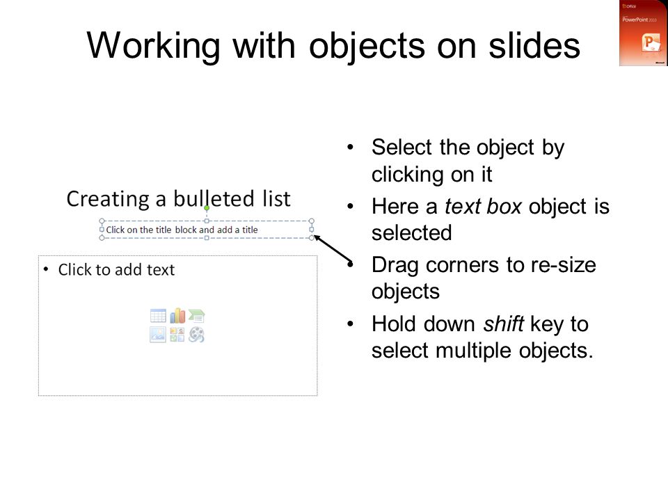 Working with objects on slides Select the object by clicking on it Here a text box object is selected Drag corners to re-size objects Hold down shift key to select multiple objects.