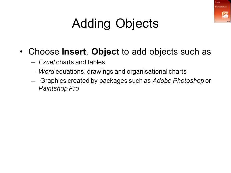 Adding Objects Choose Insert, Object to add objects such as –Excel charts and tables –Word equations, drawings and organisational charts – Graphics created by packages such as Adobe Photoshop or Paintshop Pro