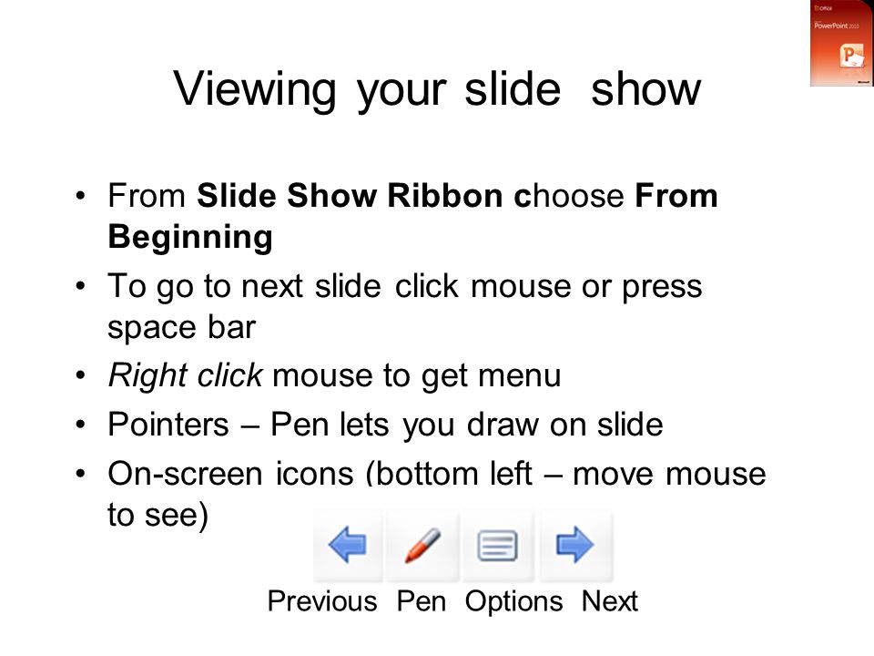 Viewing your slide show From Slide Show Ribbon choose From Beginning To go to next slide click mouse or press space bar Right click mouse to get menu Pointers – Pen lets you draw on slide On-screen icons (bottom left – move mouse to see) Previous Pen Options Next