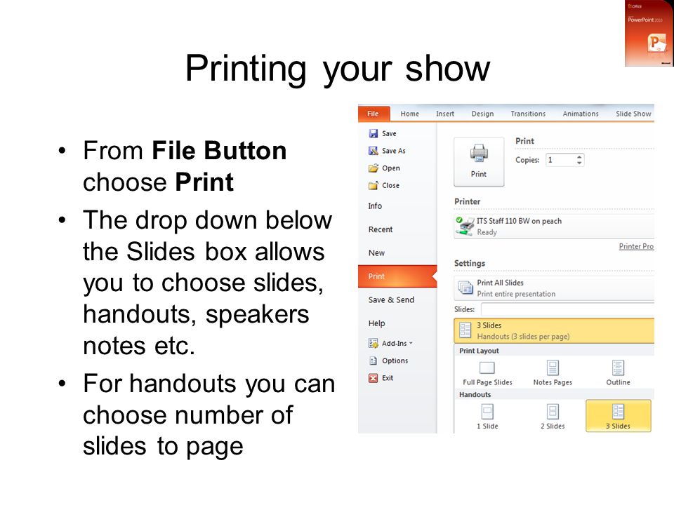 Printing your show From File Button choose Print The drop down below the Slides box allows you to choose slides, handouts, speakers notes etc.