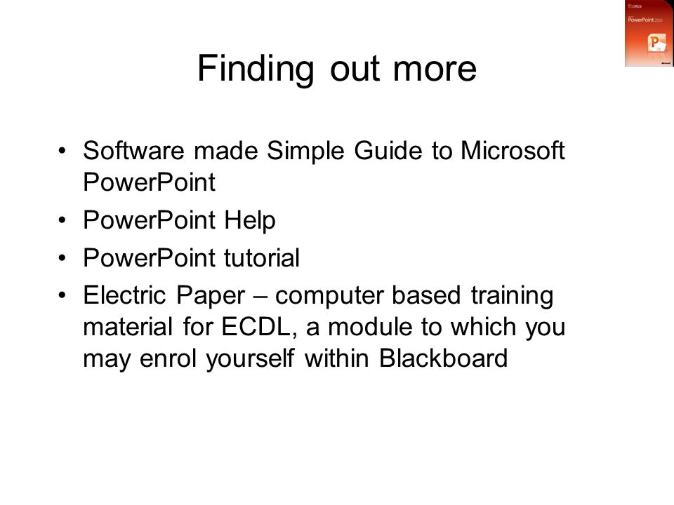 Finding out more Software made Simple Guide to Microsoft PowerPoint PowerPoint Help PowerPoint tutorial Electric Paper – computer based training material for ECDL, a module to which you may enrol yourself within Blackboard