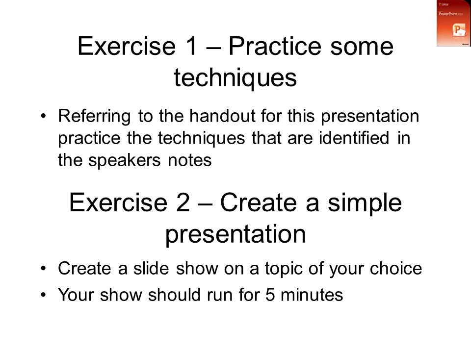 Exercise 1 – Practice some techniques Referring to the handout for this presentation practice the techniques that are identified in the speakers notes Exercise 2 – Create a simple presentation Create a slide show on a topic of your choice Your show should run for 5 minutes