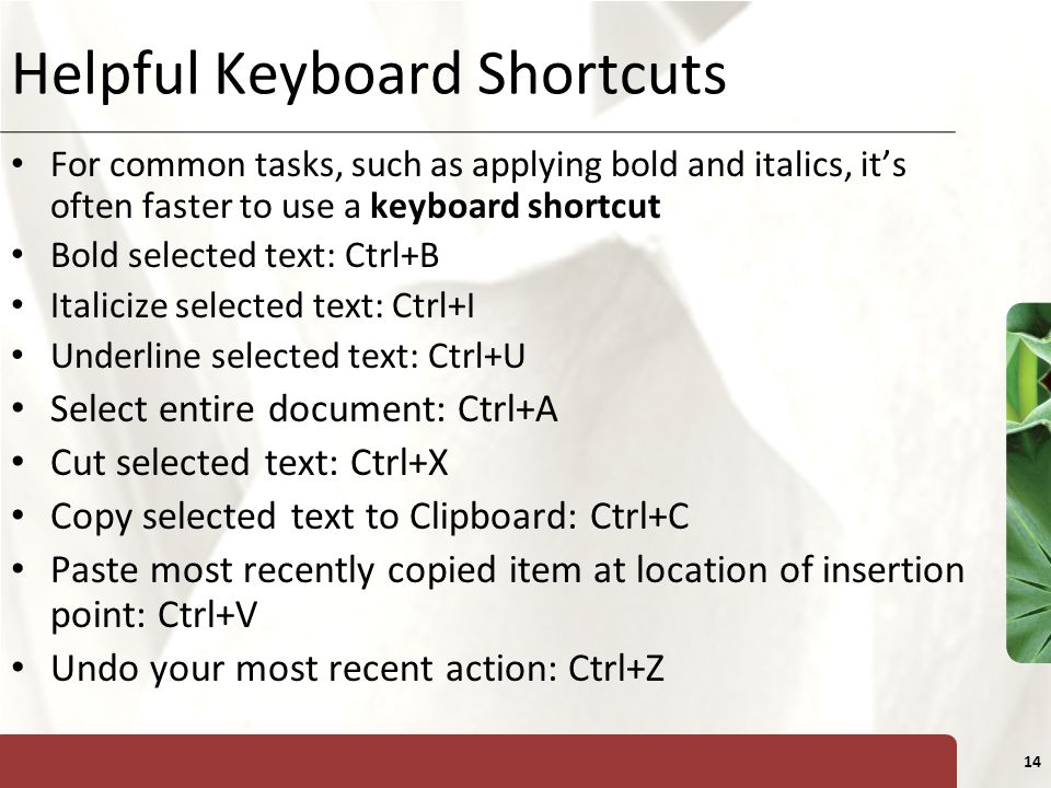 XP 14 Helpful Keyboard Shortcuts For common tasks, such as applying bold and italics, it’s often faster to use a keyboard shortcut Bold selected text: Ctrl+B Italicize selected text: Ctrl+I Underline selected text: Ctrl+U Select entire document: Ctrl+A Cut selected text: Ctrl+X Copy selected text to Clipboard: Ctrl+C Paste most recently copied item at location of insertion point: Ctrl+V Undo your most recent action: Ctrl+Z