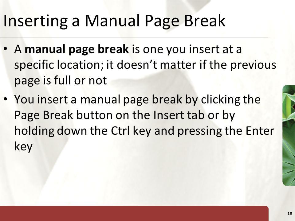 XP 18 Inserting a Manual Page Break A manual page break is one you insert at a specific location; it doesn’t matter if the previous page is full or not You insert a manual page break by clicking the Page Break button on the Insert tab or by holding down the Ctrl key and pressing the Enter key
