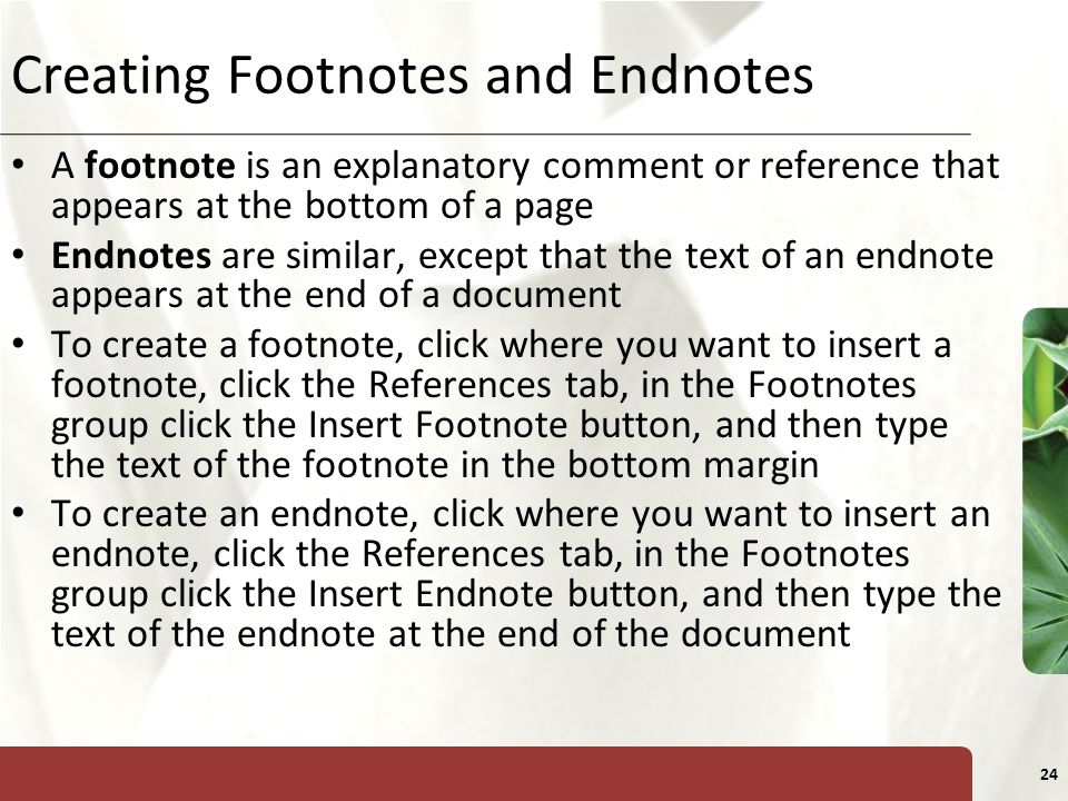 XP 24 Creating Footnotes and Endnotes A footnote is an explanatory comment or reference that appears at the bottom of a page Endnotes are similar, except that the text of an endnote appears at the end of a document To create a footnote, click where you want to insert a footnote, click the References tab, in the Footnotes group click the Insert Footnote button, and then type the text of the footnote in the bottom margin To create an endnote, click where you want to insert an endnote, click the References tab, in the Footnotes group click the Insert Endnote button, and then type the text of the endnote at the end of the document