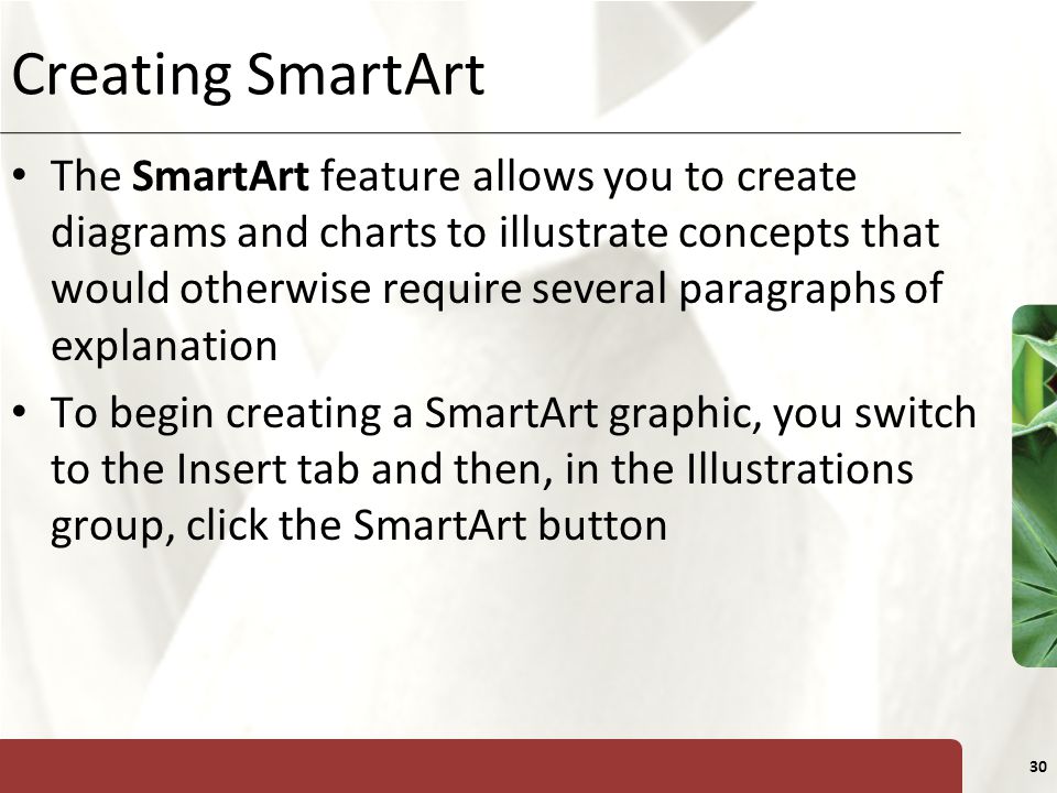 XP 30 Creating SmartArt The SmartArt feature allows you to create diagrams and charts to illustrate concepts that would otherwise require several paragraphs of explanation To begin creating a SmartArt graphic, you switch to the Insert tab and then, in the Illustrations group, click the SmartArt button