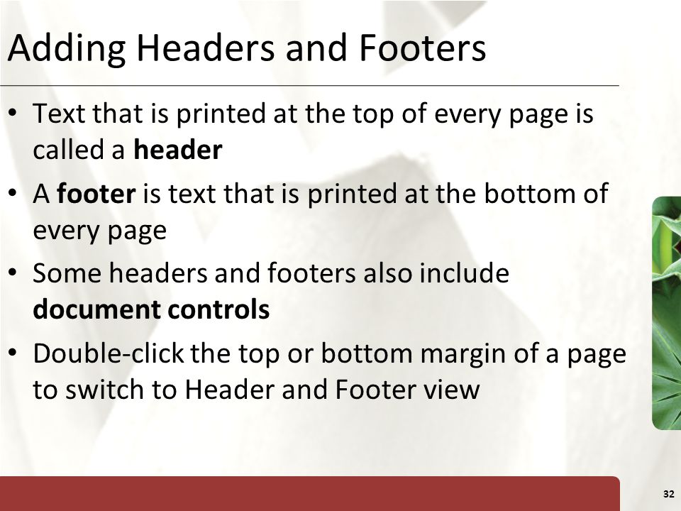 XP 32 Adding Headers and Footers Text that is printed at the top of every page is called a header A footer is text that is printed at the bottom of every page Some headers and footers also include document controls Double-click the top or bottom margin of a page to switch to Header and Footer view