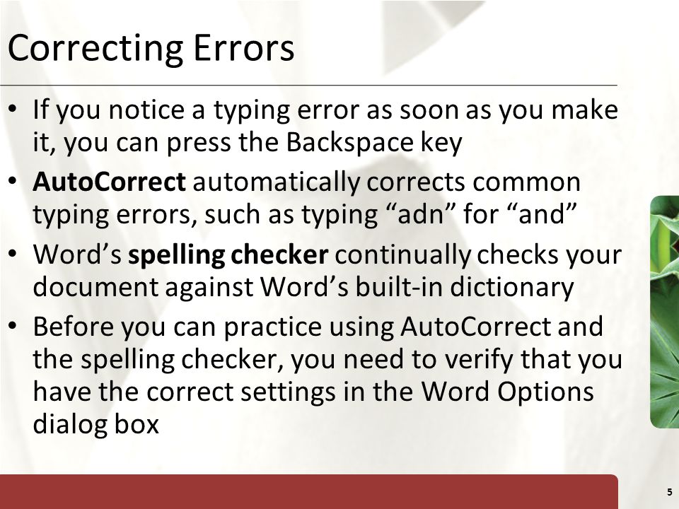 XP 5 Correcting Errors If you notice a typing error as soon as you make it, you can press the Backspace key AutoCorrect automatically corrects common typing errors, such as typing adn for and Word’s spelling checker continually checks your document against Word’s built-in dictionary Before you can practice using AutoCorrect and the spelling checker, you need to verify that you have the correct settings in the Word Options dialog box