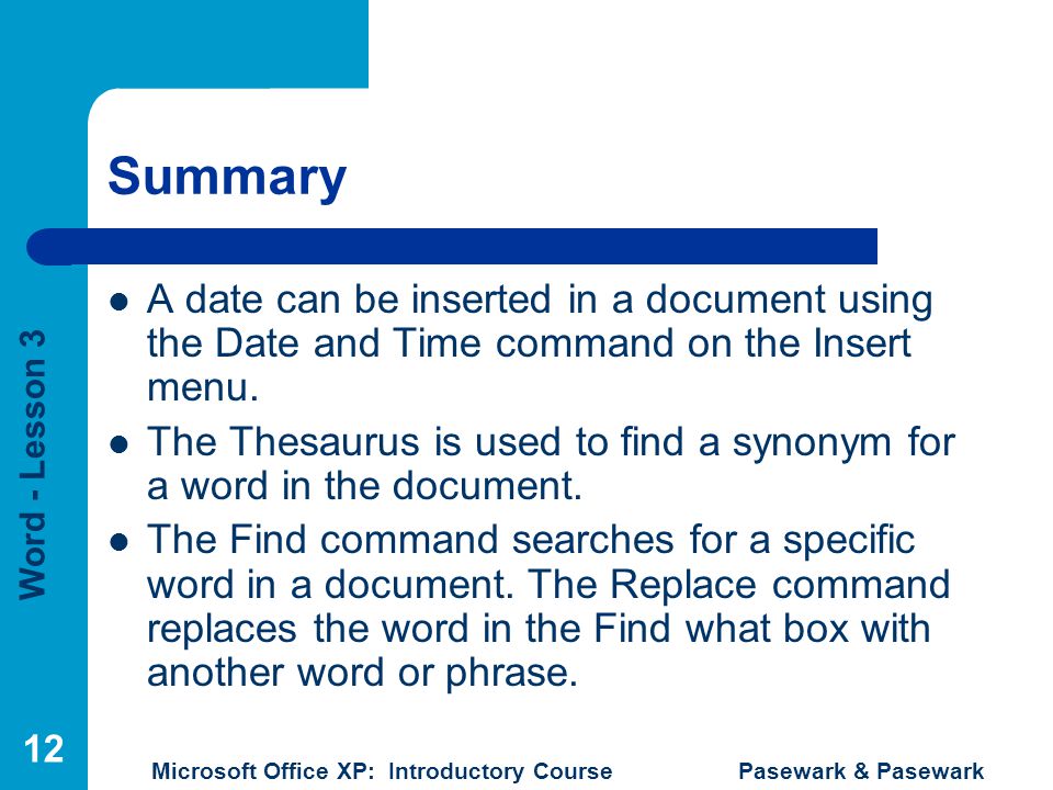 Word - Lesson 3 Microsoft Office XP: Introductory Course Pasewark & Pasewark 12 Summary A date can be inserted in a document using the Date and Time command on the Insert menu.