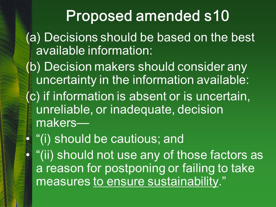 Proposed amended s10 (a) Decisions should be based on the best available information: (b) Decision makers should consider any uncertainty in the information available: (c) if information is absent or is uncertain, unreliable, or inadequate, decision makers— (i) should be cautious; and (ii) should not use any of those factors as a reason for postponing or failing to take measures to ensure sustainability.
