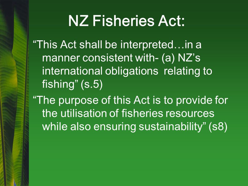 NZ Fisheries Act: This Act shall be interpreted…in a manner consistent with- (a) NZ’s international obligations relating to fishing (s.5) The purpose of this Act is to provide for the utilisation of fisheries resources while also ensuring sustainability (s8)