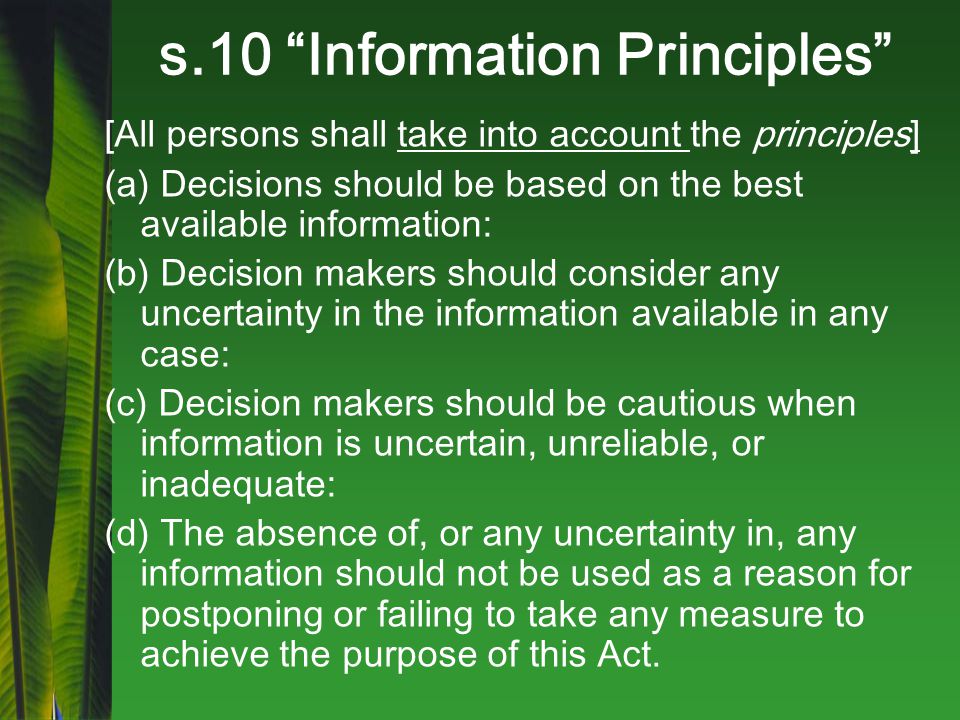 s.10 Information Principles [All persons shall take into account the principles] (a) Decisions should be based on the best available information: (b) Decision makers should consider any uncertainty in the information available in any case: (c) Decision makers should be cautious when information is uncertain, unreliable, or inadequate: (d) The absence of, or any uncertainty in, any information should not be used as a reason for postponing or failing to take any measure to achieve the purpose of this Act.
