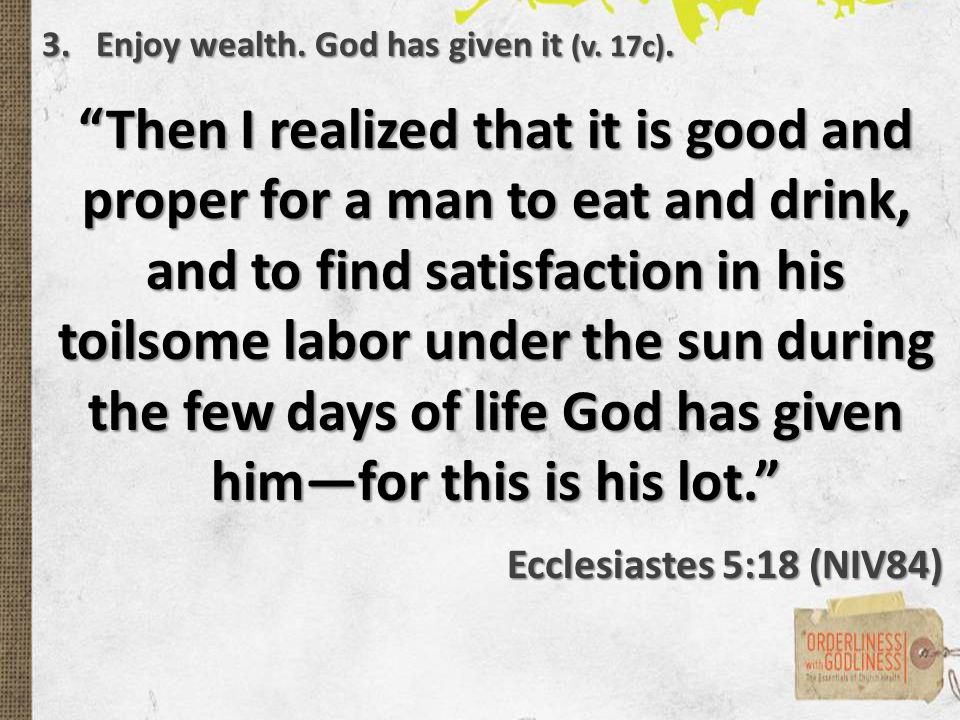 Then I realized that it is good and proper for a man to eat and drink, and to find satisfaction in his toilsome labor under the sun during the few days of life God has given him—for this is his lot. Ecclesiastes 5:18 (NIV84) 3.Enjoy wealth.