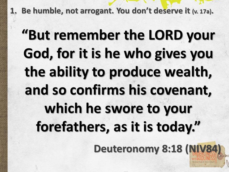 But remember the LORD your God, for it is he who gives you the ability to produce wealth, and so confirms his covenant, which he swore to your forefathers, as it is today. Deuteronomy 8:18 (NIV84) 1.Be humble, not arrogant.