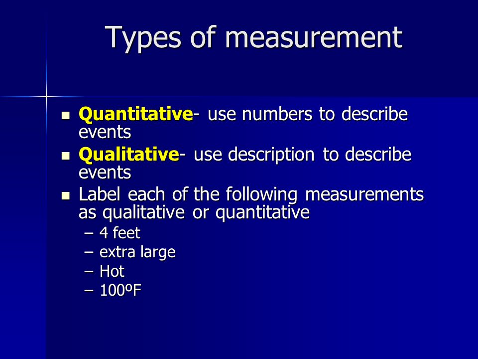 Types of measurement Quantitative- use numbers to describe events Quantitative- use numbers to describe events Qualitative- use description to describe events Qualitative- use description to describe events Label each of the following measurements as qualitative or quantitative Label each of the following measurements as qualitative or quantitative –4 feet –extra large –Hot –100ºF