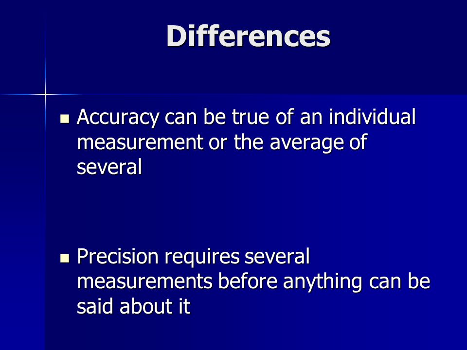 Differences Accuracy can be true of an individual measurement or the average of several Accuracy can be true of an individual measurement or the average of several Precision requires several measurements before anything can be said about it Precision requires several measurements before anything can be said about it