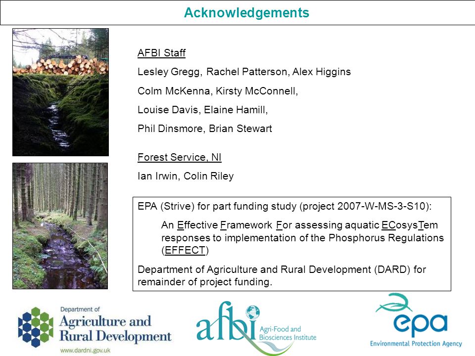 Acknowledgements AFBI Staff Lesley Gregg, Rachel Patterson, Alex Higgins Colm McKenna, Kirsty McConnell, Louise Davis, Elaine Hamill, Phil Dinsmore, Brian Stewart Forest Service, NI Ian Irwin, Colin Riley EPA (Strive) for part funding study (project 2007-W-MS-3-S10): An Effective Framework For assessing aquatic ECosysTem responses to implementation of the Phosphorus Regulations (EFFECT) Department of Agriculture and Rural Development (DARD) for remainder of project funding.