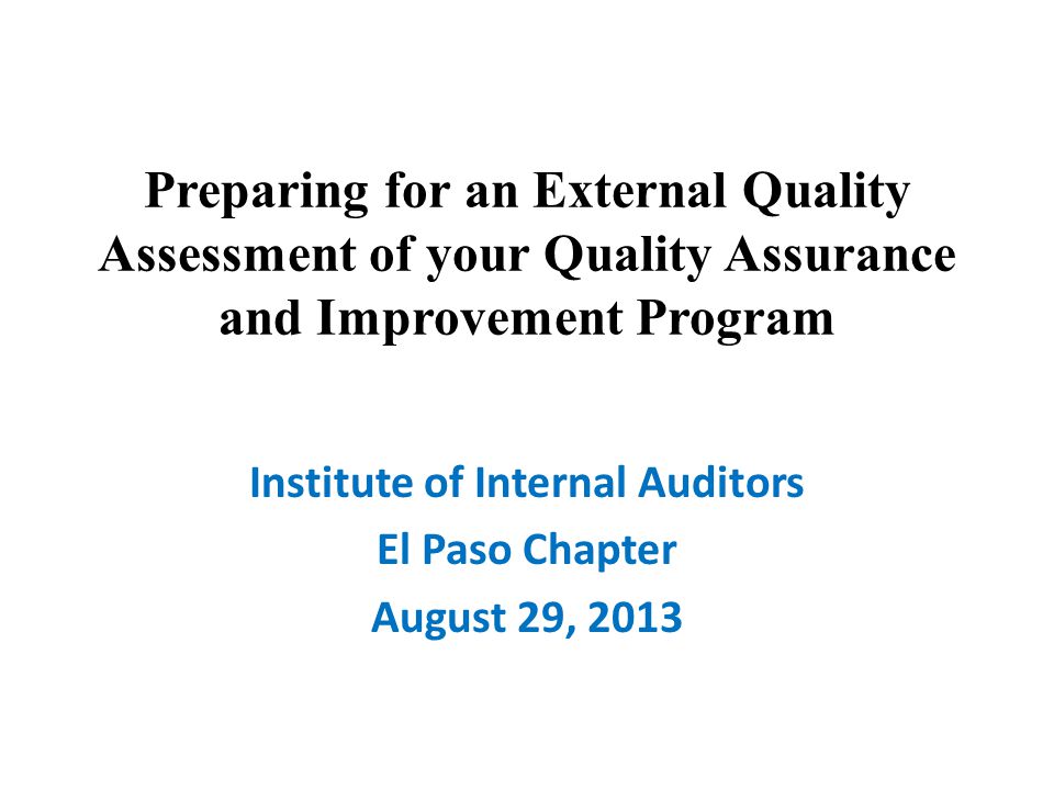 Preparing for an External Quality Assessment of your Quality Assurance and Improvement Program Institute of Internal Auditors El Paso Chapter August 29, 2013