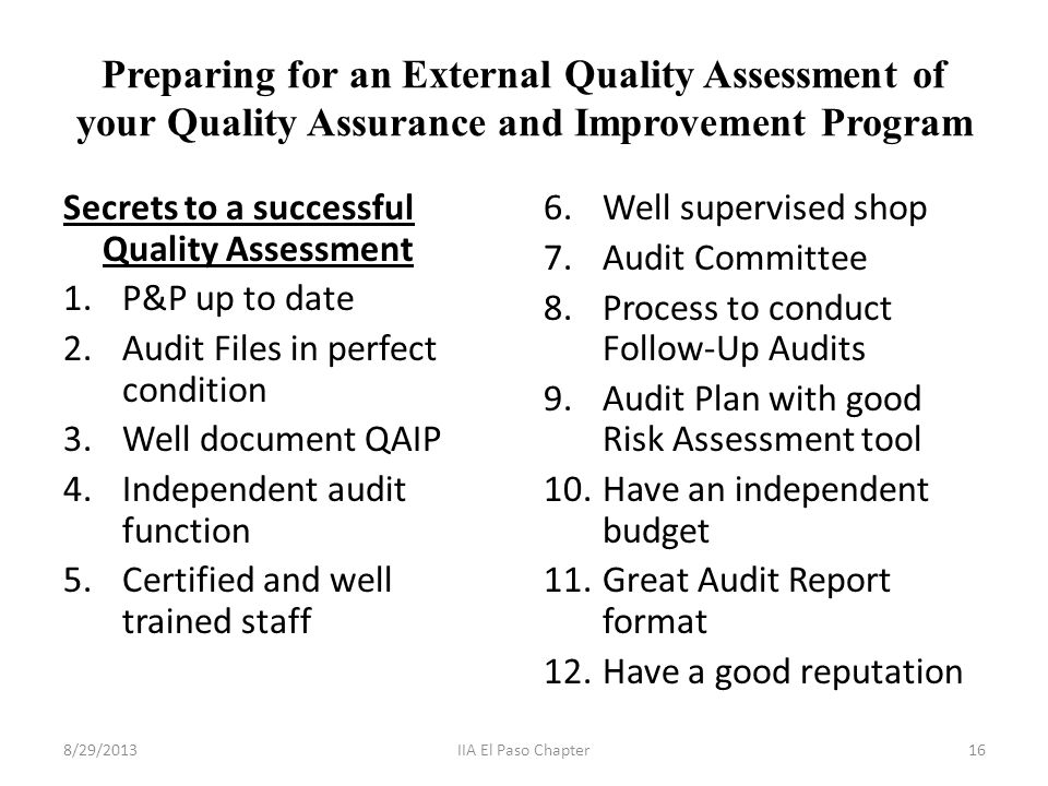 Preparing for an External Quality Assessment of your Quality Assurance and Improvement Program Secrets to a successful Quality Assessment 1.P&P up to date 2.Audit Files in perfect condition 3.Well document QAIP 4.Independent audit function 5.Certified and well trained staff 6.Well supervised shop 7.Audit Committee 8.Process to conduct Follow-Up Audits 9.Audit Plan with good Risk Assessment tool 10.Have an independent budget 11.Great Audit Report format 12.Have a good reputation 8/29/201316IIA El Paso Chapter