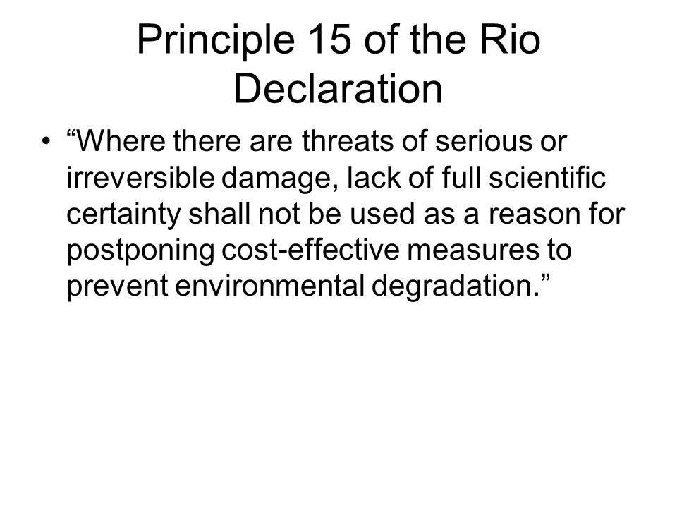 Principle 15 of the Rio Declaration Where there are threats of serious or irreversible damage, lack of full scientific certainty shall not be used as a reason for postponing cost-effective measures to prevent environmental degradation.