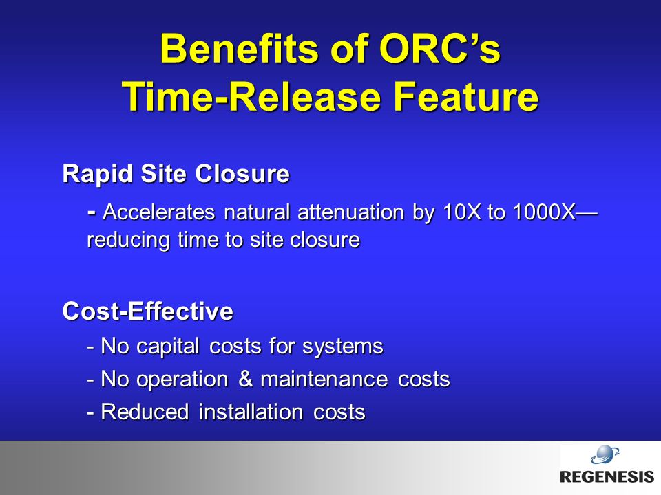 Benefits of ORC’s Time-Release Feature Rapid Site Closure - Accelerates natural attenuation by 10X to 1000X— reducing time to site closure Cost-Effective - No capital costs for systems - No operation & maintenance costs - Reduced installation costs