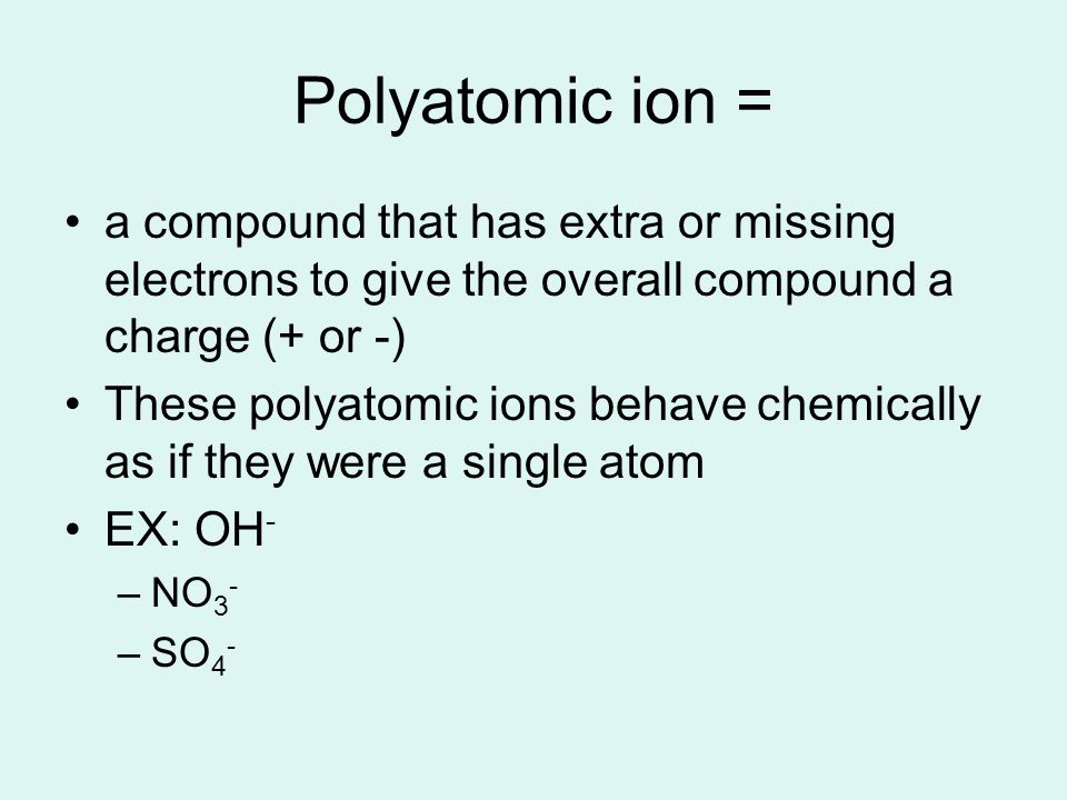 Polyatomic ion = a compound that has extra or missing electrons to give the overall compound a charge (+ or -) These polyatomic ions behave chemically as if they were a single atom EX: OH - –NO 3 - –SO 4 -