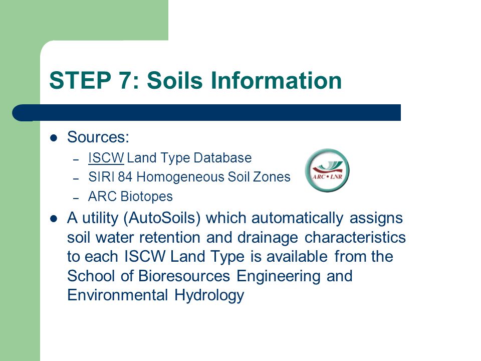 STEP 7: Soils Information Sources: – ISCW Land Type Database ISCW – SIRI 84 Homogeneous Soil Zones – ARC Biotopes A utility (AutoSoils) which automatically assigns soil water retention and drainage characteristics to each ISCW Land Type is available from the School of Bioresources Engineering and Environmental Hydrology