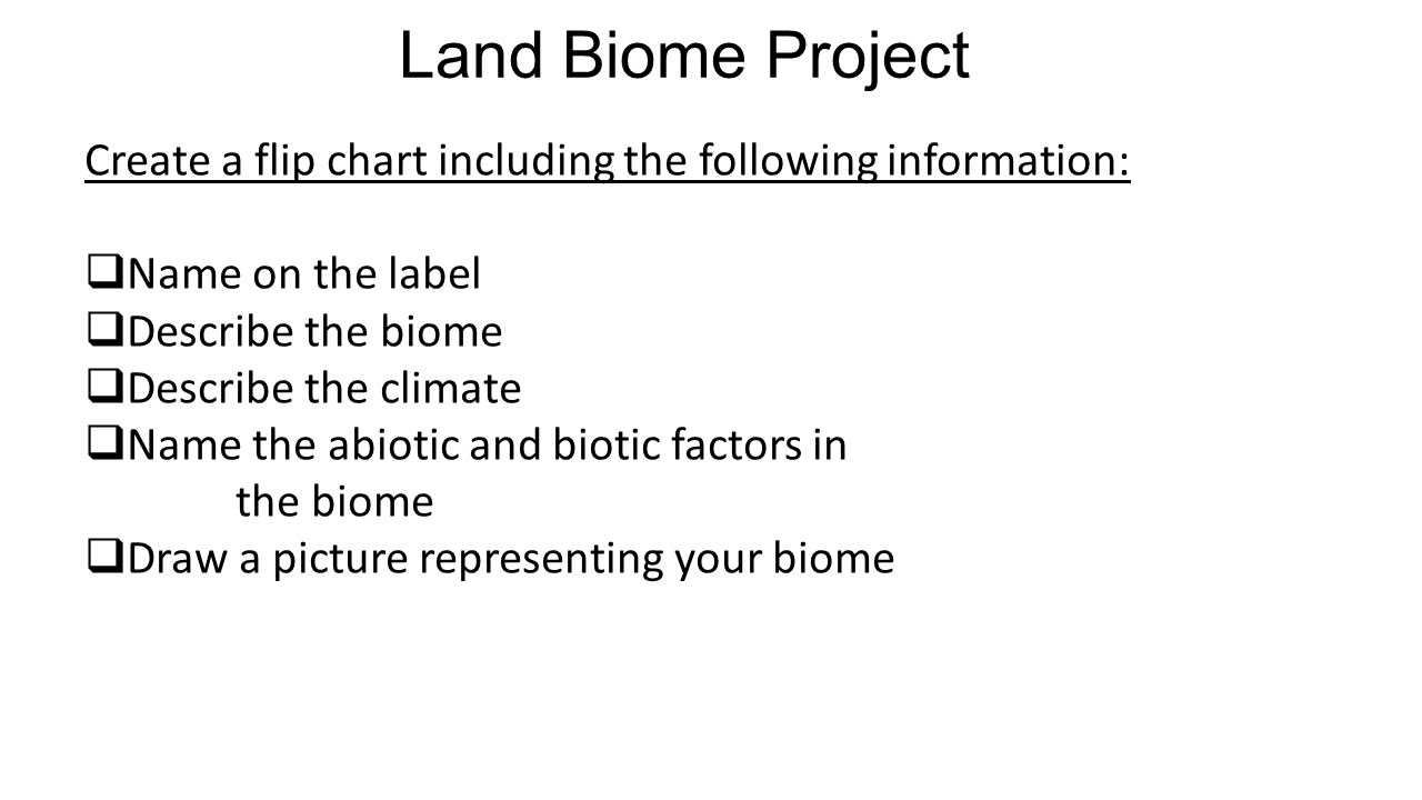 Land Biome Project Create a flip chart including the following information:  Name on the label  Describe the biome  Describe the climate  Name the abiotic and biotic factors in the biome  Draw a picture representing your biome