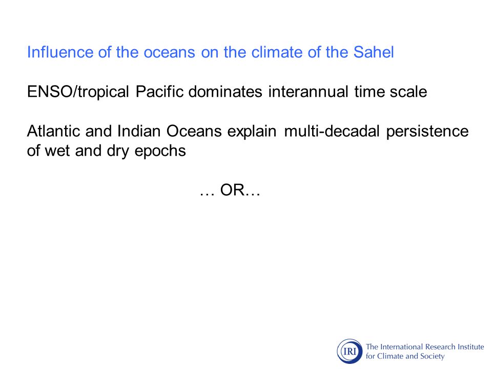 Influence of the oceans on the climate of the Sahel ENSO/tropical Pacific dominates interannual time scale Atlantic and Indian Oceans explain multi-decadal persistence of wet and dry epochs … OR…