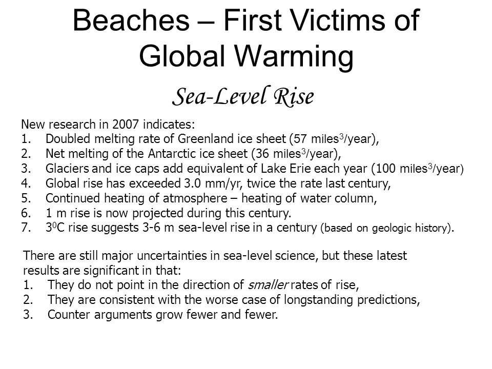 Sea-Level Rise Beaches – First Victims of Global Warming New research in 2007 indicates: 1.Doubled melting rate of Greenland ice sheet ( 57 miles 3 /year ), 2.Net melting of the Antarctic ice sheet (36 miles 3 /year ), 3.Glaciers and ice caps add equivalent of Lake Erie each year (100 miles 3 /year) 4.Global rise has exceeded 3.0 mm/yr, twice the rate last century, 5.Continued heating of atmosphere – heating of water column, 6.1 m rise is now projected during this century.