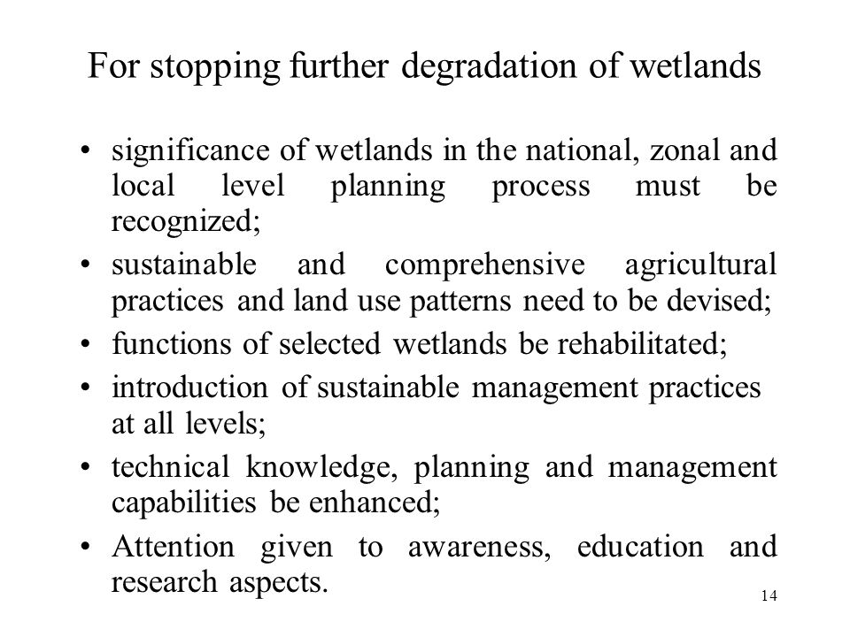 14 For stopping further degradation of wetlands significance of wetlands in the national, zonal and local level planning process must be recognized; sustainable and comprehensive agricultural practices and land use patterns need to be devised; functions of selected wetlands be rehabilitated; introduction of sustainable management practices at all levels; technical knowledge, planning and management capabilities be enhanced; Attention given to awareness, education and research aspects.