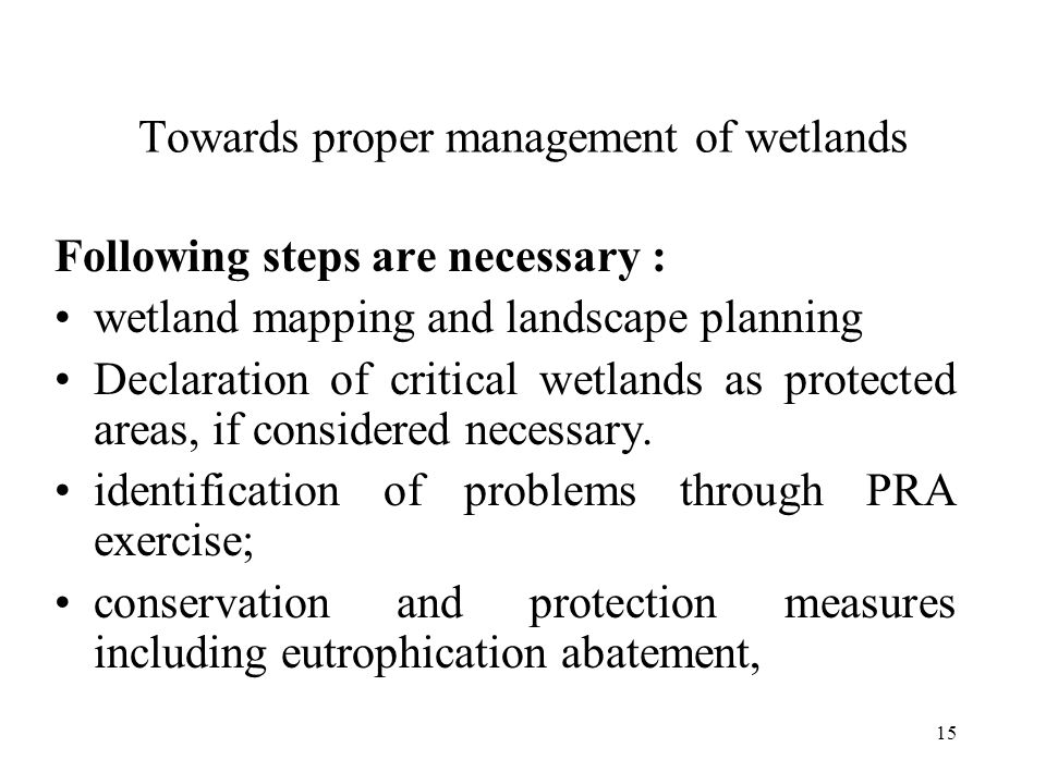 15 Towards proper management of wetlands Following steps are necessary : wetland mapping and landscape planning Declaration of critical wetlands as protected areas, if considered necessary.