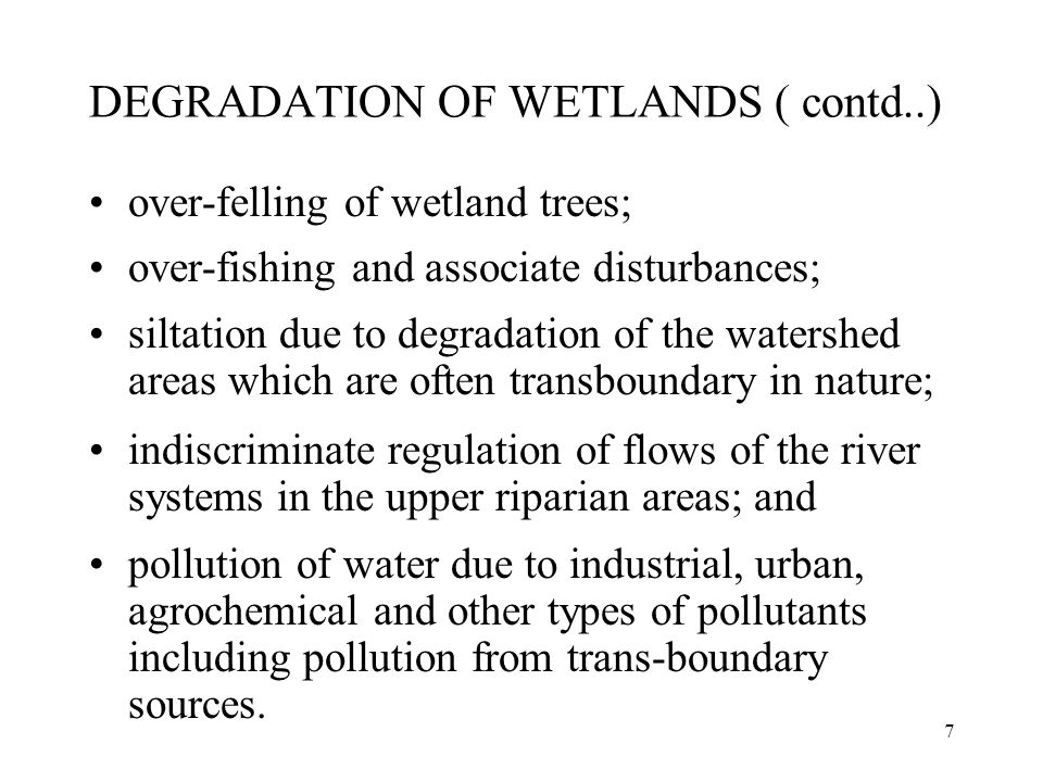 7 DEGRADATION OF WETLANDS ( contd..) over-felling of wetland trees; over-fishing and associate disturbances; siltation due to degradation of the watershed areas which are often transboundary in nature; indiscriminate regulation of flows of the river systems in the upper riparian areas; and pollution of water due to industrial, urban, agrochemical and other types of pollutants including pollution from trans-boundary sources.