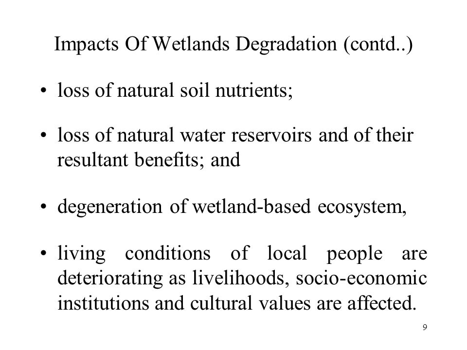9 Impacts Of Wetlands Degradation (contd..) loss of natural soil nutrients; loss of natural water reservoirs and of their resultant benefits; and degeneration of wetland-based ecosystem, living conditions of local people are deteriorating as livelihoods, socio-economic institutions and cultural values are affected.