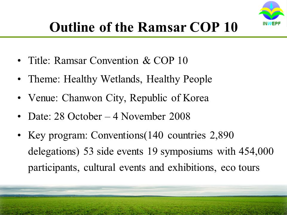 Outline of the Ramsar COP 10 Title: Ramsar Convention & COP 10 Theme: Healthy Wetlands, Healthy People Venue: Chanwon City, Republic of Korea Date: 28 October – 4 November 2008 Key program: Conventions(140 countries 2,890 delegations) 53 side events 19 symposiums with 454,000 participants, cultural events and exhibitions, eco tours