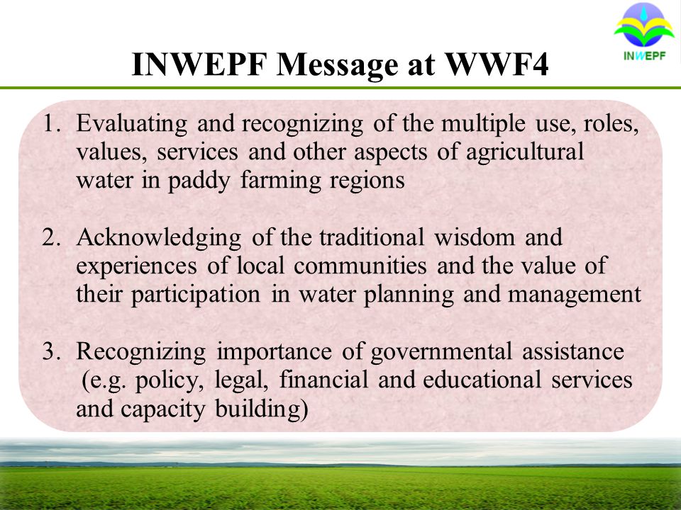 INWEPF Message at WWF4 1.Evaluating and recognizing of the multiple use, roles, values, services and other aspects of agricultural water in paddy farming regions 2.Acknowledging of the traditional wisdom and experiences of local communities and the value of their participation in water planning and management 3.Recognizing importance of governmental assistance (e.g.